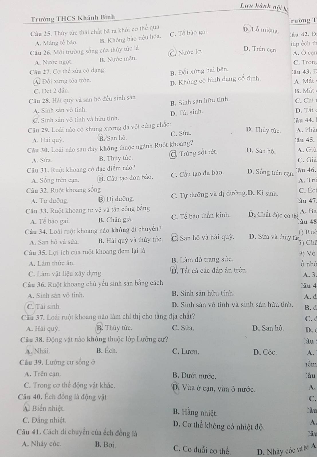 Lưu hành nội bộ
Trường THCS Khánh Bình
Trường T
Câu 25. Thủy tức thải chất bã ra khỏi cơ thể qua D. Lỗ miệng. Câu 42. Đ
A. Màng tế bào. B. Không bảo tiêu hóa. C. Tế bảo gai.
Câu 26. Môi trường sống của thủy tức là D. Trên cạn. iúp ếch th
A. Nước ngọt. B. Nước mặn. C. Nước lợ.
A. Ở cạn
C. Trong
B. Đối xứng hai bên.
Câu 27. Cơ thể sửa có dạng: Câu 43. Đ
A Đối xứng tỏa tròn. A. Mắt
C. Dẹt 2 đầu. D. Không có hình dạng cổ định.
Câu 28. Hải quỳ và san hô đều sinh sản B  M ắt C. Chi
B. Sinh sản hữu tính.
A. Sinh sản vô tính. D. Tất
C. Sinh sản vô tính và hữu tính. D. Tái sinh.
Câu   4  
Câu 29. Loài nào có khung xương đá vôi cứng chắc:
D. Thủy tức.
A. Hải quỳ. B. San hô. C. Sứa. A. Phât
Câu 30. Loài nào sau đây không thuộc ngành Ruột khoang?
Câu 45.
A. Sứa. B. Thủy tức. C. Trùng sốt rét. D. San hô. A. Giú
C. Giả
Câu 31. Ruột khoang có đặc điểm nào?
A. Sống trên cạn. B. Cầu tạo đơn bào. C. Cấu tạo đa bào. D. Sống trên cạn. Câu 46.
A. Trú
Câu 32. Ruột khoang sống C. Écl
A. Tự dưỡng. B Dị dưỡng. C. Tự dưỡng và dị dưỡng.D. Kí sinh.
Câu 47.
Câu 33. Ruột khoang tự vệ và tấn công bằng A. Bạ
A. Tế bào gai. B. Chân giả. C. Tế bào thần kinh. D, Chất độc cơ thể
Câu 48
Câu 34. Loài ruột khoang nào không di chuyền?
A. San hô và sứa. B. Hải quỳ và thủy tức. C San hô và hải quỳ. D. Sứa và thủy tức 1) Ruộ
5) Châ
Câu 35. Lợi ích của ruột khoang đem lại là 9) Vỏ
A. Làm thức ăn. B. Làm đồ trang sức. ố nhó
C. Làm vật liệu xây dựng. D. Tất cả các đáp án trên. A.3.
Câu 36. Ruột khoang chủ yếu sinh sản bằng cách âu 4
A. Sinh sản vô tính. B. Sinh sản hữu tính.
A. đ
C. Tái sinh. D. Sinh sản vô tính và sinh sản hữu tính. B. đ
Cầu 37. Loài ruột khoang nào làm chi thị cho tầng địa chất? C. d
A. Hải quỳ. B. Thủy tức. C. Sứa. D. San hô. D. c
Câu 38. Động vật nào không thuộc lớp Lưỡng cư? Câu :
A. Nhái. B. Éch. C. Lươn. D. Cóc. A.
Câu 39. Lưỡng cư sống ở 1ềm
A. Trên cạn. B. Dưới nước. Câu
C. Trong cơ thể động vật khác. D. Vừa ở cạn, vừa ở nước.
A.
Câu 40. Ếch đồng là động vật C.
A Biến nhiệt.
B. Hằng nhiệt.
lâu
C. Đẳng nhiệt. D. Cơ thể không có nhiệt độ.
A.
Câu 41. Cách di chuyển của ếch đồng là Câu
A. Nhảy cóc. B. Bơi. C. Co duỗi cơ thể. D. Nhảy cóc và bơ A