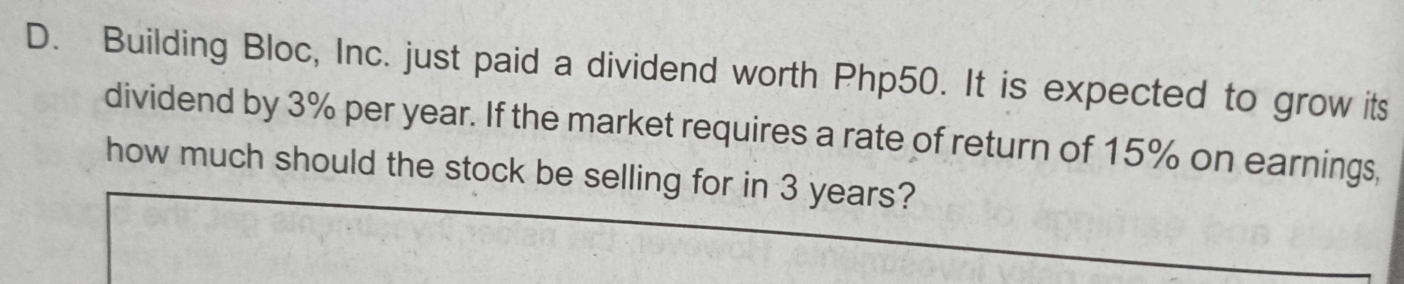 Building Bloc, Inc. just paid a dividend worth Php50. It is expected to grow its 
dividend by 3% per year. If the market requires a rate of return of 15% on earnings, 
how much should the stock be selling for in 3 years?