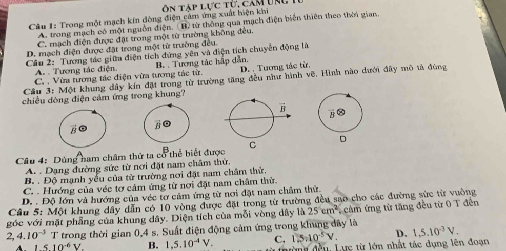 Ôn tập lực từ, cam ung 1
Cầu 1: Trong một mạch kín dòng điện cảm ứng xuất hiện khi
A. trong mạch có một nguồn điện. (B) từ thông qua mạch điện biến thiên theo thời gian.
C. mạch điện được đặt trong một từ trường không đều.
D. mạch điện được đặt trong một từ trường đều.
Câu 2: Tương tác giữa điện tích đứng yên và điện tích chuyển động là
A. . Tương tác điện. B. . Tương tác hấp dẫn.
C. . Vừa tương tác điện vừa tương tác từ. D. . Tương tác từ.
Cầu 3: Một khung dây kín đặt trong từ trường tăng đều như hình vẽ. Hình nào dưới đây mô tả đúng
chiều dòng điện cảm ứng trong khung?
B
D
Câu 4: Dùng nam châm thử ta cổ thể biết được C
A. . Dạng đường sức từ nơi đặt nam châm thử.
B. . Độ mạnh yếu của từ trường nơi đặt nam châm thử.
C. . Hướng của véc tơ cảm ứng từ nơi đặt nam châm thử.
D. . Độ lớn và hướng của véc tơ cảm ứng từ nơi đặt nam châm thử.
Câu 5: Một khung dây dẫn có 10 vòng được đặt trong từ trường đều sao cho các đường sức từ vuông
góc với mặt phẳng của khung dây. Diện tích của mỗi vòng dây là 25cm^2 , cảm ứng từ tăng đều từ 0 T đến
2,4.10^(-3) T trong thời gian 0,4 s. Suất điện động cảm ứng trong khung dây là
D.
A. 1510^(-6)V. B. 1,5.10^(-4)V.
C. 1.5:10^(-5)V. 1,5.10^(-3)V.
đờng đều, Lực từ lớn nhất tác dụng lên đoạn