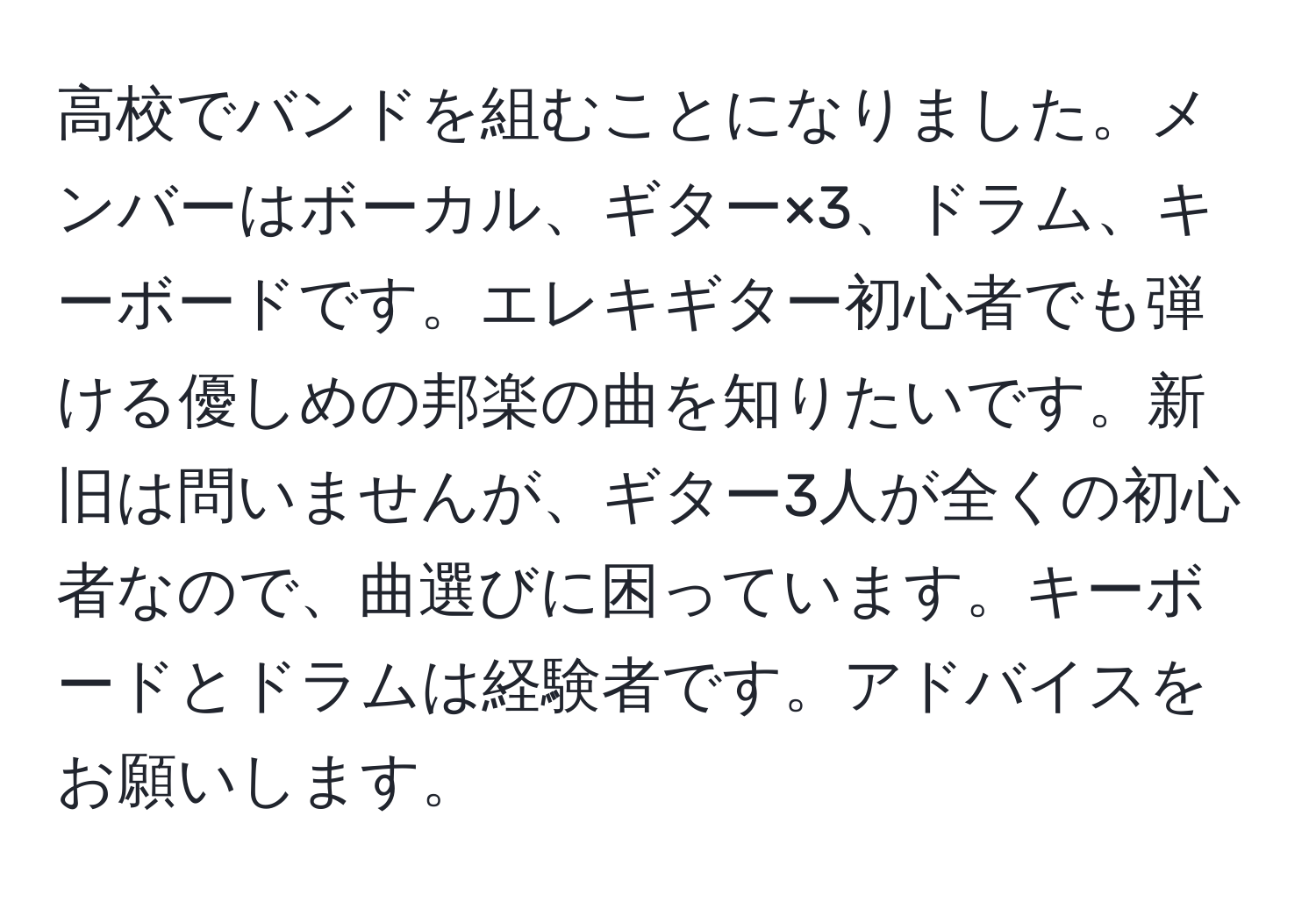 高校でバンドを組むことになりました。メンバーはボーカル、ギター×3、ドラム、キーボードです。エレキギター初心者でも弾ける優しめの邦楽の曲を知りたいです。新旧は問いませんが、ギター3人が全くの初心者なので、曲選びに困っています。キーボードとドラムは経験者です。アドバイスをお願いします。