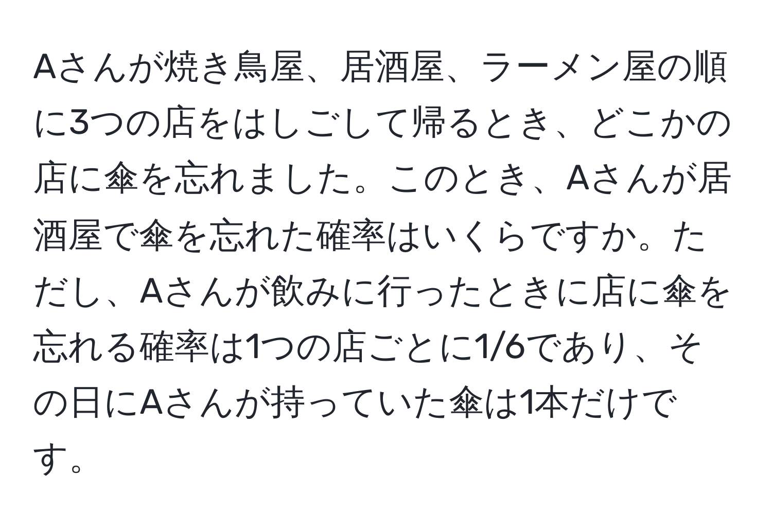 Aさんが焼き鳥屋、居酒屋、ラーメン屋の順に3つの店をはしごして帰るとき、どこかの店に傘を忘れました。このとき、Aさんが居酒屋で傘を忘れた確率はいくらですか。ただし、Aさんが飲みに行ったときに店に傘を忘れる確率は1つの店ごとに1/6であり、その日にAさんが持っていた傘は1本だけです。