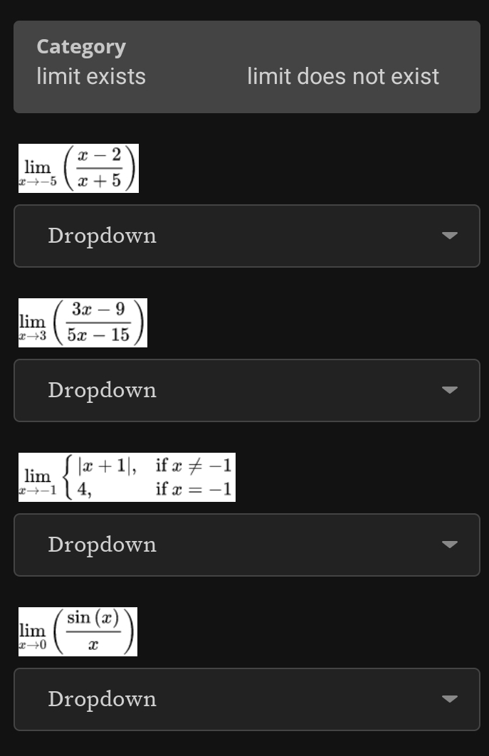 Category 
limit exists limit does not exist
limlimits _xto -5( (x-2)/x+5 )
Dropdown
limlimits _xto 3( (3x-9)/5x-15 )
Dropdown
limlimits _xto -1beginarrayl |x+1|,ifx!= -1 4,ifx=-1endarray.
Dropdown
limlimits _xto 0( sin (x)/x )
Dropdown