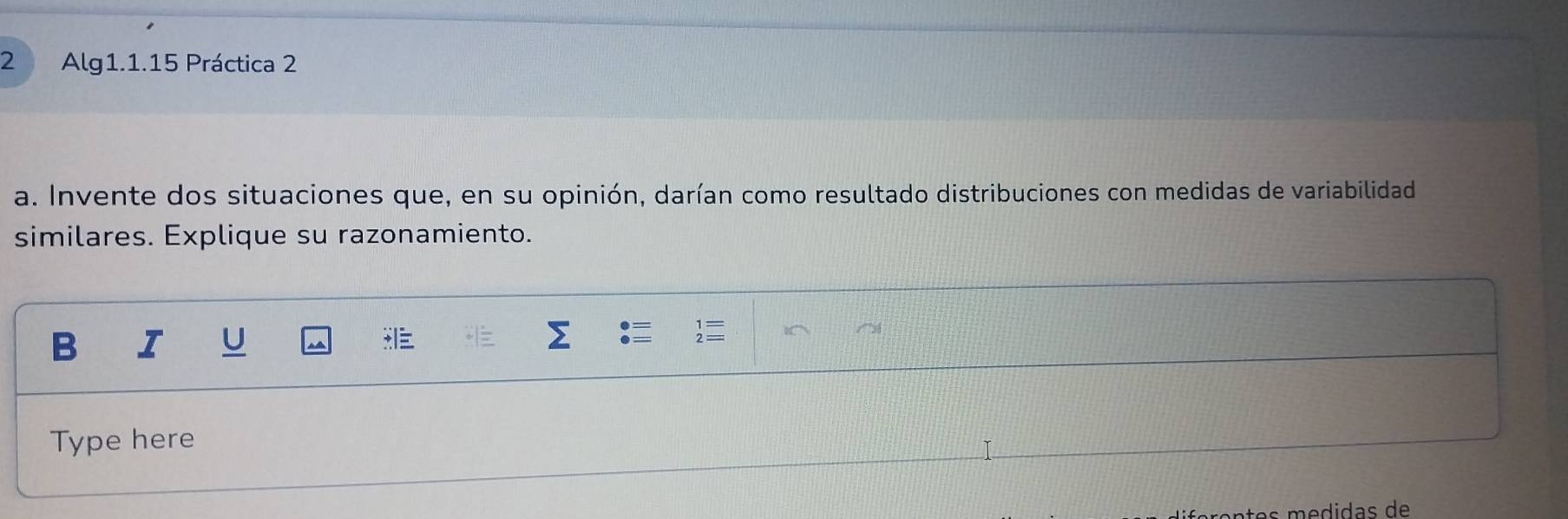 Alg1.1.15 Práctica 2 
a. Invente dos situaciones que, en su opinión, darían como resultado distribuciones con medidas de variabilidad 
similares. Explique su razonamiento. 
B I U 
Type here 
fórçntes médidas de