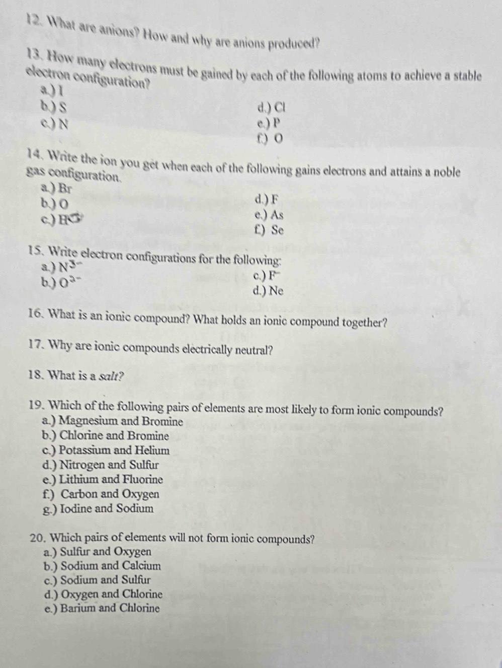 What are anions? How and why are anions produced?
13. How many electrons must be gained by each of the following atoms to achieve a stable
electron configuration?
a.) 1
b.) S d.) Cl
c.) N e.) P
f) 0
14. Write the ion you get when each of the following gains electrons and attains a noble
gas configuration.
a. ) Br
b.) O d.) F
c.) H
e.) As
£) Se
15. Write electron configurations for the following:
a.) N
c.) F
b.) 0° d.) Ne
16. What is an ionic compound? What holds an ionic compound together?
17. Why are ionic compounds electrically neutral?
18. What is a salt?
19. Which of the following pairs of elements are most likely to form ionic compounds?
a.) Magnesium and Bromine
b.) Chlorine and Bromine
c.) Potassium and Helium
d.) Nitrogen and Sulfur
e.) Lithium and Fluorine
f.) Carbon and Oxygen
g.) Iodine and Sodium
20. Which pairs of elements will not form ionic compounds?
a.) Sulfur and Oxygen
b.) Sodium and Calcium
c.) Sodium and Sulfur
d.) Oxygen and Chlorine
e.) Barium and Chlorine