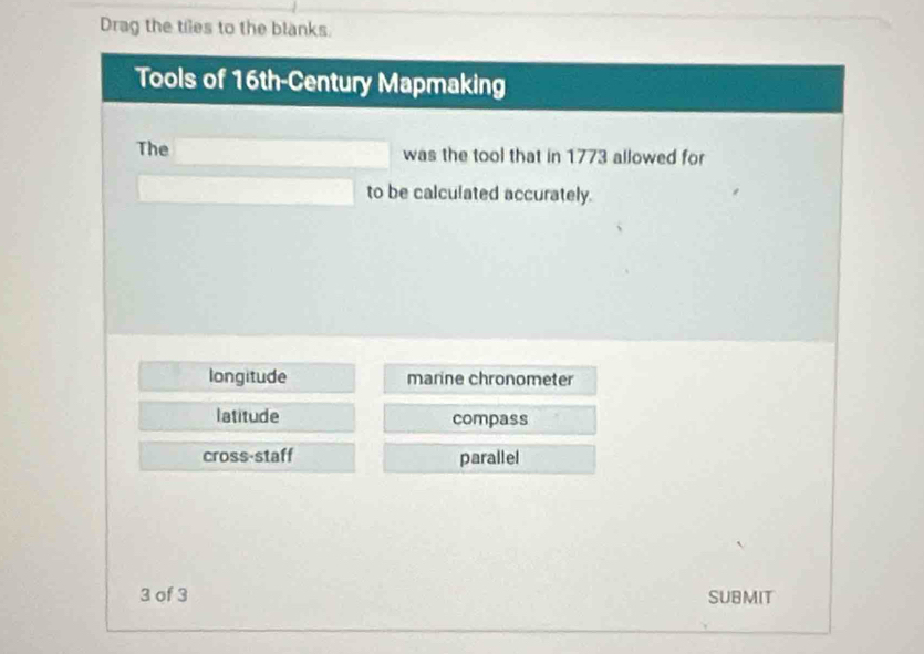 Drag the tiles to the blanks.
Tools of 16th-Century Mapmaking
The was the tool that in 1773 allowed for
to be calculated accurately.
longitude marine chronometer
latitude compass
cross-staff parallel
3 of 3 SUBMIT