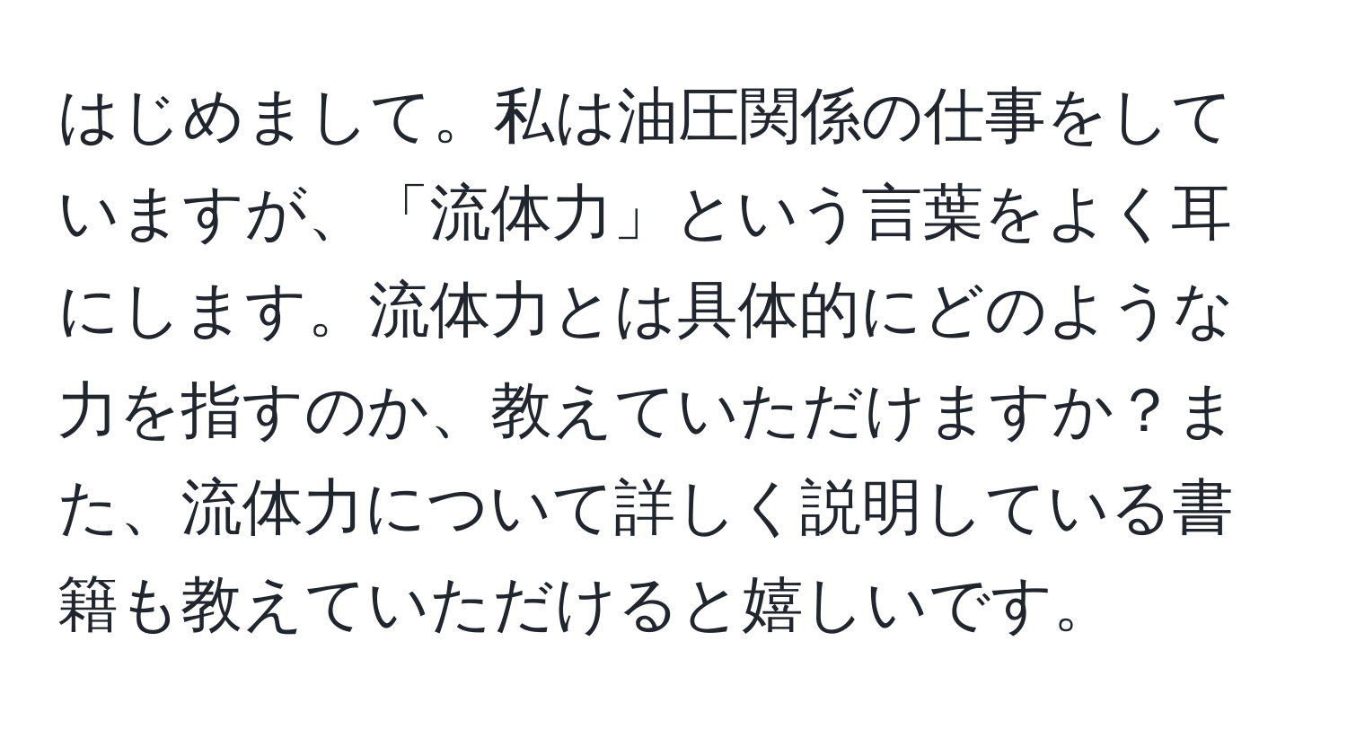 はじめまして。私は油圧関係の仕事をしていますが、「流体力」という言葉をよく耳にします。流体力とは具体的にどのような力を指すのか、教えていただけますか？また、流体力について詳しく説明している書籍も教えていただけると嬉しいです。