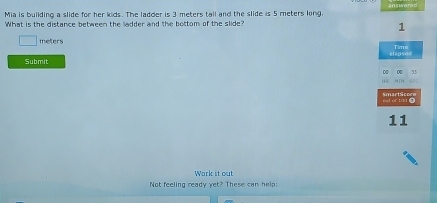 answe 
Mia is building a slide for her kids. The ladder is 3 meters tail and the slide is 5 meters long. 
What is the distance between the ladder and the bottom of the slide?
1
meters
elepsee Time 
Submit 
0 0 35
SN 
SmartSc 
11 
Work it out 
Not feeling ready yet? These can help: