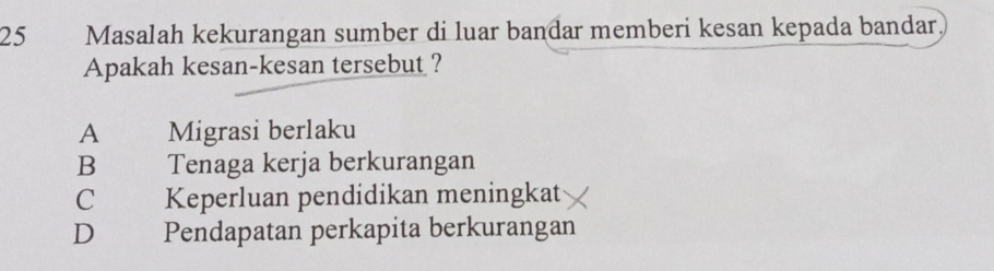 Masalah kekurangan sumber di luar bandar memberi kesan kepada bandar
Apakah kesan-kesan tersebut ?
A Migrasi berlaku
B Tenaga kerja berkurangan
C Keperluan pendidikan meningkat
D Pendapatan perkapita berkurangan