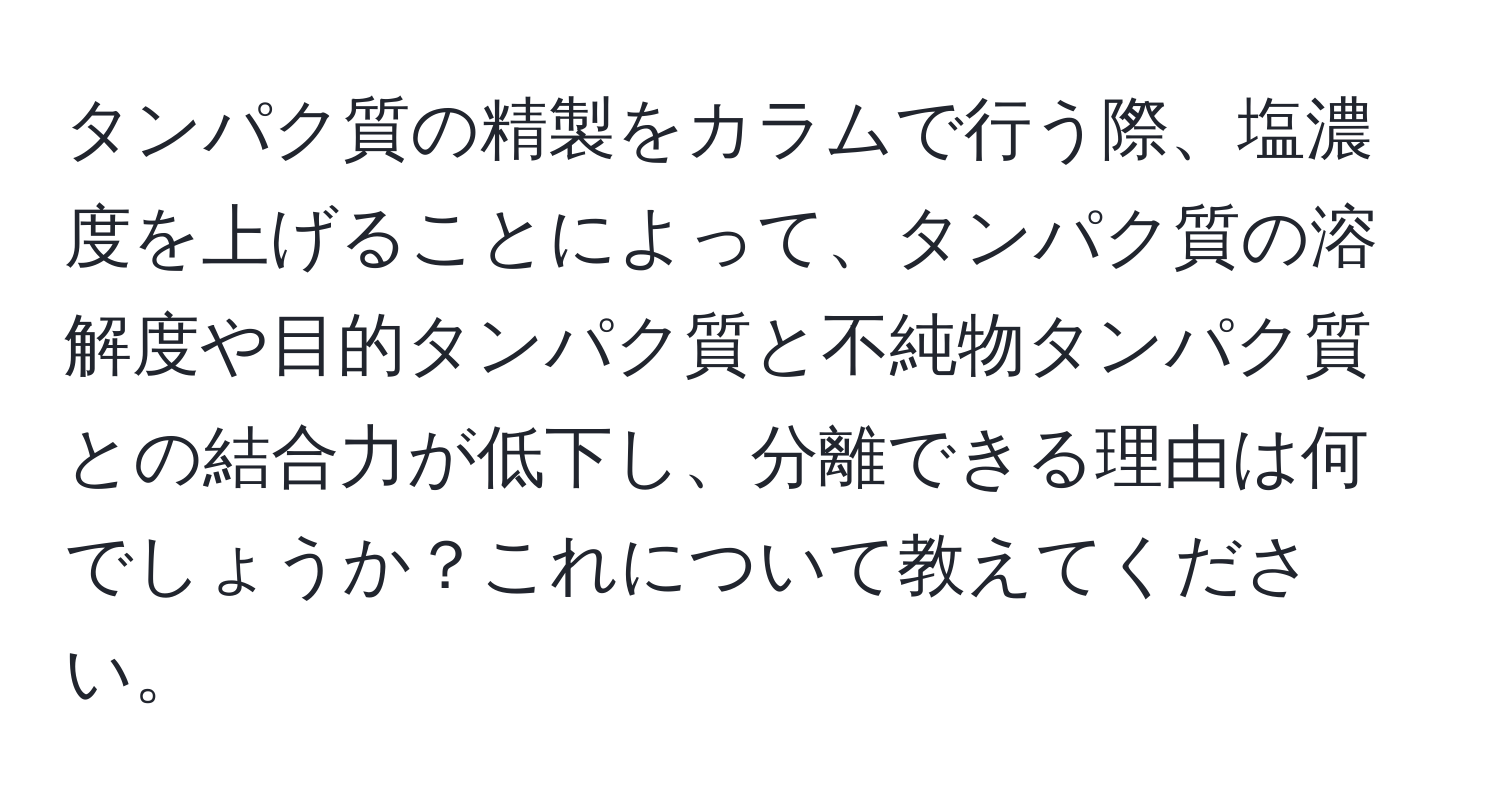 タンパク質の精製をカラムで行う際、塩濃度を上げることによって、タンパク質の溶解度や目的タンパク質と不純物タンパク質との結合力が低下し、分離できる理由は何でしょうか？これについて教えてください。