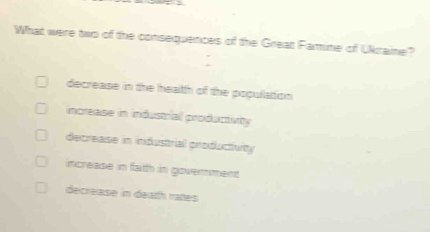 What were two of the consequences of the Great Famine of Ukraine?
decrease in the heath of the population
increase in industrial producturity
decrease in industrial producttuty
increase in fatth in government
decrease in dearth rattes