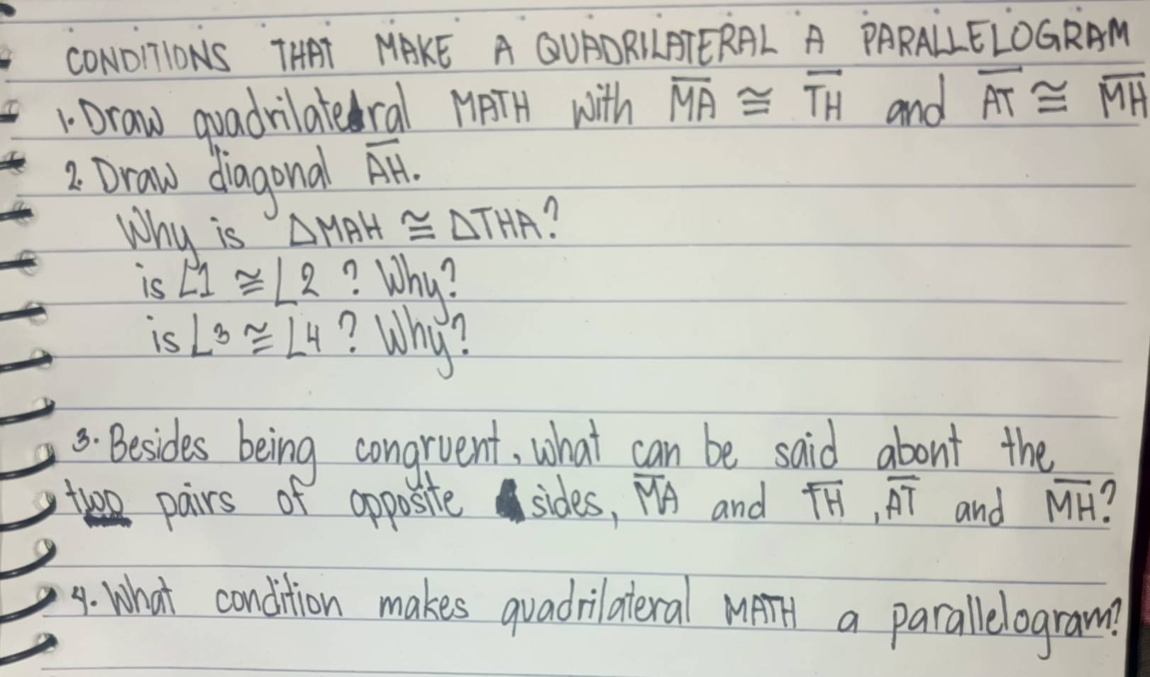 CONO1ONS THAT MAKE A QUADRLLBTERAL A PARALLELOGRAM 
1 Draw quadrilateral MPTH with overline MA≌ overline TH and overline AT≌ overline MH
2. Draw diagona overline AH. 
Why is △ MAH≌ △ THA
is ∠ 1≌ ∠ 2 ? Why? 
is ∠ 3≌ ∠ 4 ? Why? 
8. Besides being congrvent, what can be said about the 
two pairs of opposite sides, overline MA and overline TH, overline AT and overline MH
9. What condition makes quadrilateral MetT a parallelogram?