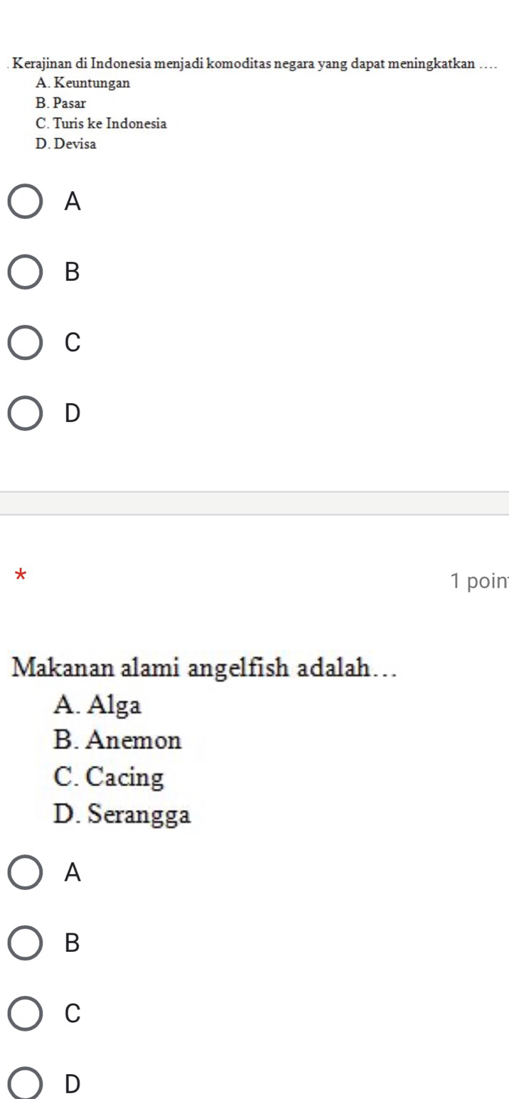 Kerajinan di Indonesia menjadi komoditas negara yang dapat meningkatkan …...
A. Keuntungan
B. Pasar
C. Turis ke Indonesia
D. Devisa
A
B
C
D
*
1 poin
Makanan alami angelfish adalah…
A. Alga
B. Anemon
C. Cacing
D. Serangga
A
B
C
D