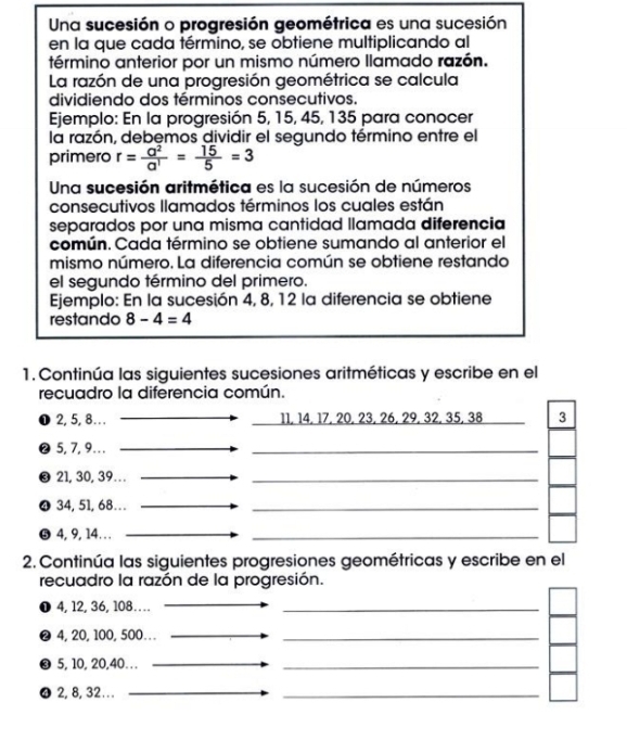 Una sucesión o progresión geométrica es una sucesión 
en la que cada término, se obtiene multiplicando al 
término anterior por un mismo número llamado razón. 
La razón de una progresión geométrica se calcula 
dividiendo dos términos consecutivos. 
Ejemplo: En la progresión 5, 15, 45, 135 para conocer 
la razón, debemos dividir el segundo término entre el 
primero r= a^2/a^1 = 15/5 =3
Una sucesión aritmética es la sucesión de números 
consecutivos llamados términos los cuales están 
separados por una misma cantidad llamada diferencia 
común. Cada término se obtiene sumando al anterior el 
mismo número. La diferencia común se obtiene restando 
el segundo término del primero. 
Ejemplo: En la sucesión 4, 8, 12 la diferencia se obtiene 
restando 8-4=4
1. Continúa las siguientes sucesiones aritméticas y escribe en el 
recuadro la diferencia común. 
❶ 2, 5, 8… 11, 14, 17, 20, 23, 26, 29, 32, 35, 38 3 
❷ 5, 7, 9.. . 
_ 
❸ 21, 30, 39…. 
_ 
❹ 34, 51, 68... 
_ 
❺4, 9, 14… 
_ 
2. Continúa las siguientes progresiones geométricas y escribe en el 
recuadro la razón de la progresión. 
❶ 4, 12, 36, 108… 
_ 
❷ 4, 20, 100, 500… .. 
_ 
❸ 5, 10, 20, 40. . . 
_ 
_ 
❹2, 8, 32. . ._ 
_