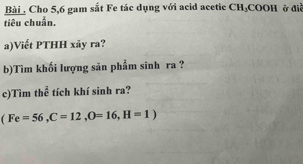 Bài . Cho 5,6 gam sắt Fe tác dụng với acid acetic CH_3COOH ở điề 
tiêu chuẩn. 
a)Viết PTHH xảy ra? 
b)Tìm khối lượng sản phẩm sinh ra ? 
c)Tìm thể tích khí sinh ra? 
(Fe=56, C=12, O=16, H=1)