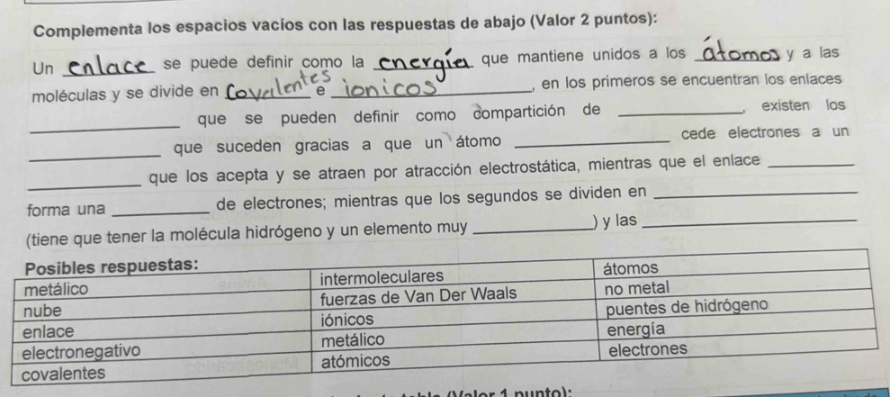 Complementa los espacios vacíos con las respuestas de abajo (Valor 2 puntos): 
Un_ 
se puede definir como la _que mantiene unidos a los _y a las 
moléculas y se divide en __, en los primeros se encuentran los enlaces 
e 
_ 
que se pueden definir como compartición de _, existen los 
_ 
que suceden gracias a que un átomo _cede electrones a un 
_ 
que los acepta y se atraen por atracción electrostática, mientras que el enlace_ 
forma una _de electrones; mientras que los segundos se dividen en_ 
(tiene que tener la molécula hidrógeno y un elemento muy _) y las_