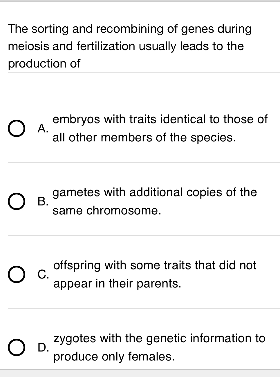 The sorting and recombining of genes during
meiosis and fertilization usually leads to the
production of
embryos with traits identical to those of
A.
all other members of the species.
gametes with additional copies of the
B.
same chromosome.
offspring with some traits that did not
C.
appear in their parents.
zygotes with the genetic information to
D.
produce only females.