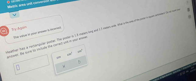 GEOMET
Metric area unit conversion Wl
a Try Again
leather has a rectangular poster. The poster is 1.8 meters long and 1.5 meters wide. What is the area of the poster in square centimeters? Do not round ye
The value in your answer is incorrect.
answer. Be sure to include the correct unit in your answer
cm^2
cm^3
cm
5
×
et LLC Ad Aights Reerved Torms of Uhe / Anvary Conter /