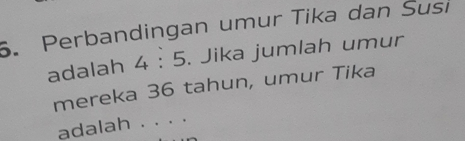 Perbandingan umur Tika dan Susi 
adalah 4:5. Jika jumlah umur 
mereka 36 tahun, umur Tika 
adalah . . . .