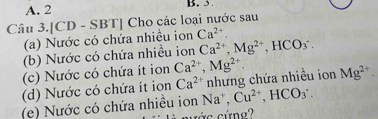 2 B. 5. 
Câu 3.[CD - SBT] Cho các loại nước sau 
(a) Nước có chứa nhiều ion Ca^(2+). 
(b) Nước có chứa nhiều ion Ca^(2+), Mg^(2+), HCO_3^(-. 
(c) Nước có chứa ít ion Ca^2+), Mg^(2+). 
(d) Nước có chứa ít ion Ca^(2+) nhưng chứa nhiều ion Mg^(2+). 
(e) Nước có chứa nhiều ion Na^+, Cu^(2+), HCO_3^-. 
cớ c cứng?