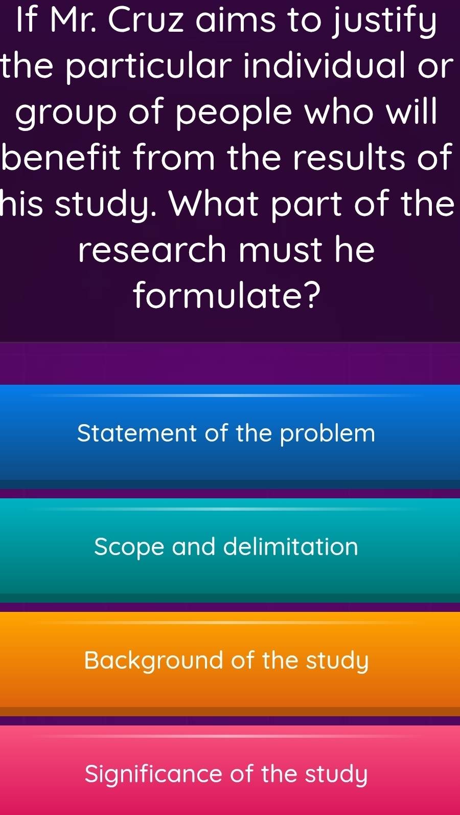 If Mr. Cruz aims to justify
the particular individual or
group of people who will
benefit from the results of
his study. What part of the
research must he
formulate?
Statement of the problem
Scope and delimitation
Background of the study
Significance of the study