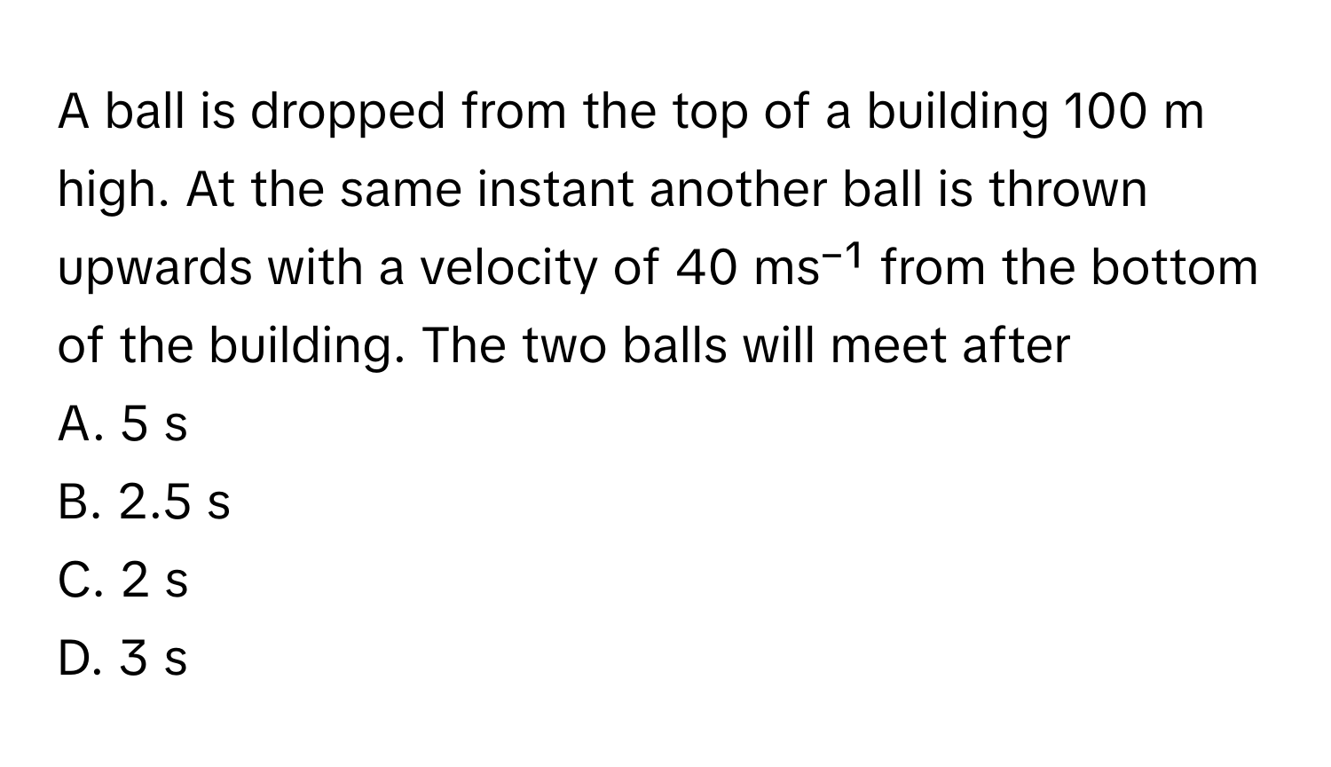 A ball is dropped from the top of a building 100 m high. At the same instant another ball is thrown upwards with a velocity of 40 ms⁻¹ from the bottom of the building. The two balls will meet after 

A. 5 s
B. 2.5 s
C. 2 s
D. 3 s