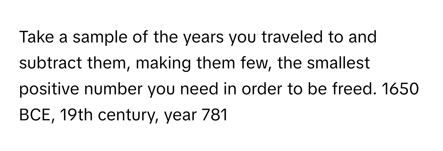 Take a sample of the years you traveled to and subtract them, making them few, the smallest positive number you need in order to be freed. 1650 BCE, 19th century, year 781