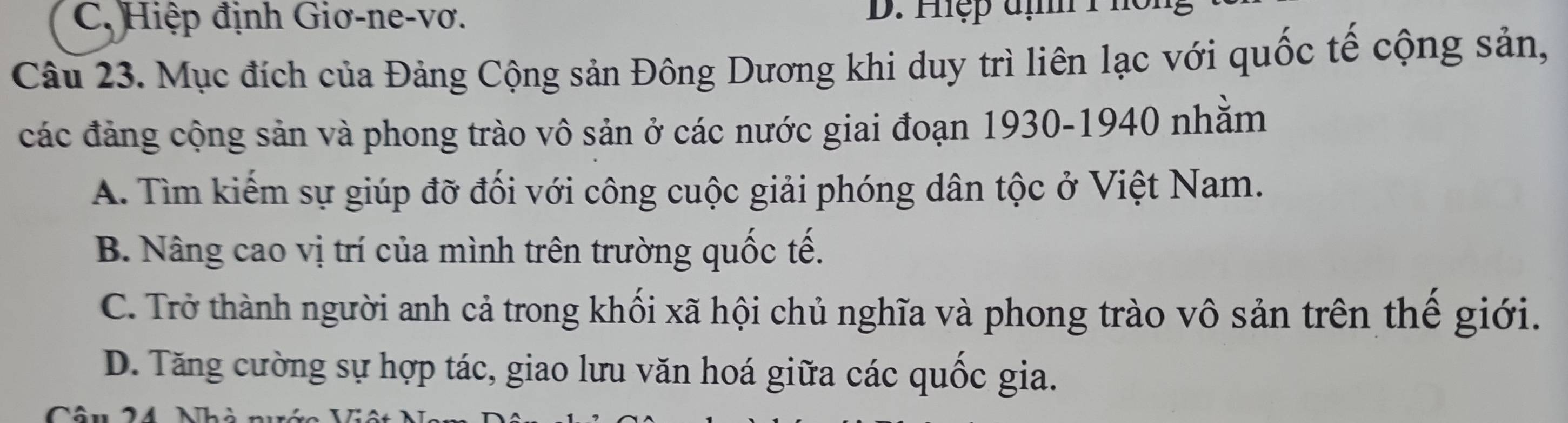 C, Hiệp định Giơ-ne-vơ. D. Hệp đị 1 ho
Câu 23. Mục đích của Đảng Cộng sản Đông Dương khi duy trì liên lạc với quốc tế cộng sản,
các đảng cộng sản và phong trào vô sản ở các nước giai đoạn 1930-1940 nhằm
A. Tìm kiếm sự giúp đỡ đối với công cuộc giải phóng dân tộc ở Việt Nam.
B. Nâng cao vị trí của mình trên trường quốc tế.
C. Trở thành người anh cả trong khối xã hội chủ nghĩa và phong trào vô sản trên thể giới.
D. Tăng cường sự hợp tác, giao lưu văn hoá giữa các quốc gia.