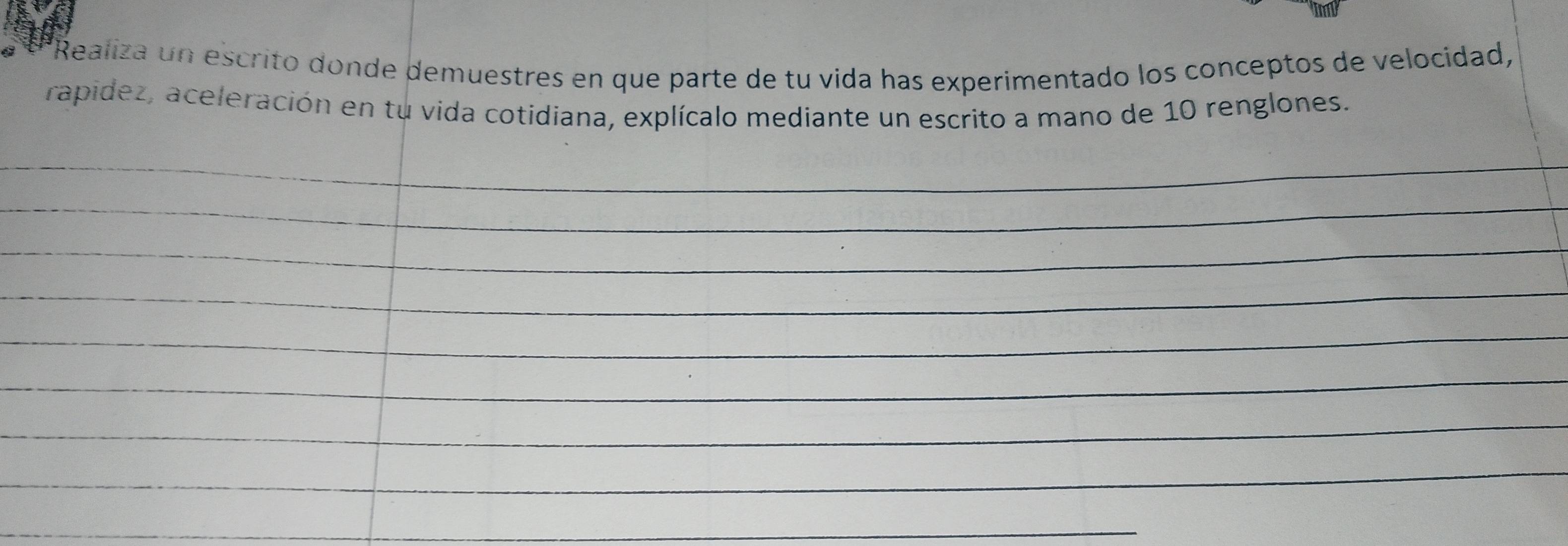 Realiza un escrito donde demuestres en que parte de tu vida has experimentado los conceptos de velocidad, 
rapídez, aceleración en tu vida cotidiana, explícalo mediante un escrito a mano de 10 renglones. 
_