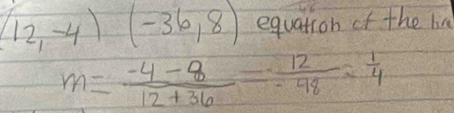 (12,-4)(-36,8) equation of the lin
m= (-4-8)/12+36 = 12/-48 = 1/4 