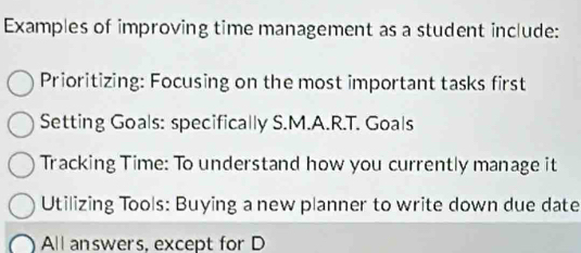 Examples of improving time management as a student include:
Prioritizing: Focusing on the most important tasks first
Setting Goals: specifically S.M.A.R.T. Goals
Tracking Time: To understand how you currently manage it
Utilizing Tools: Buying a new planner to write down due date
All answers, except for D