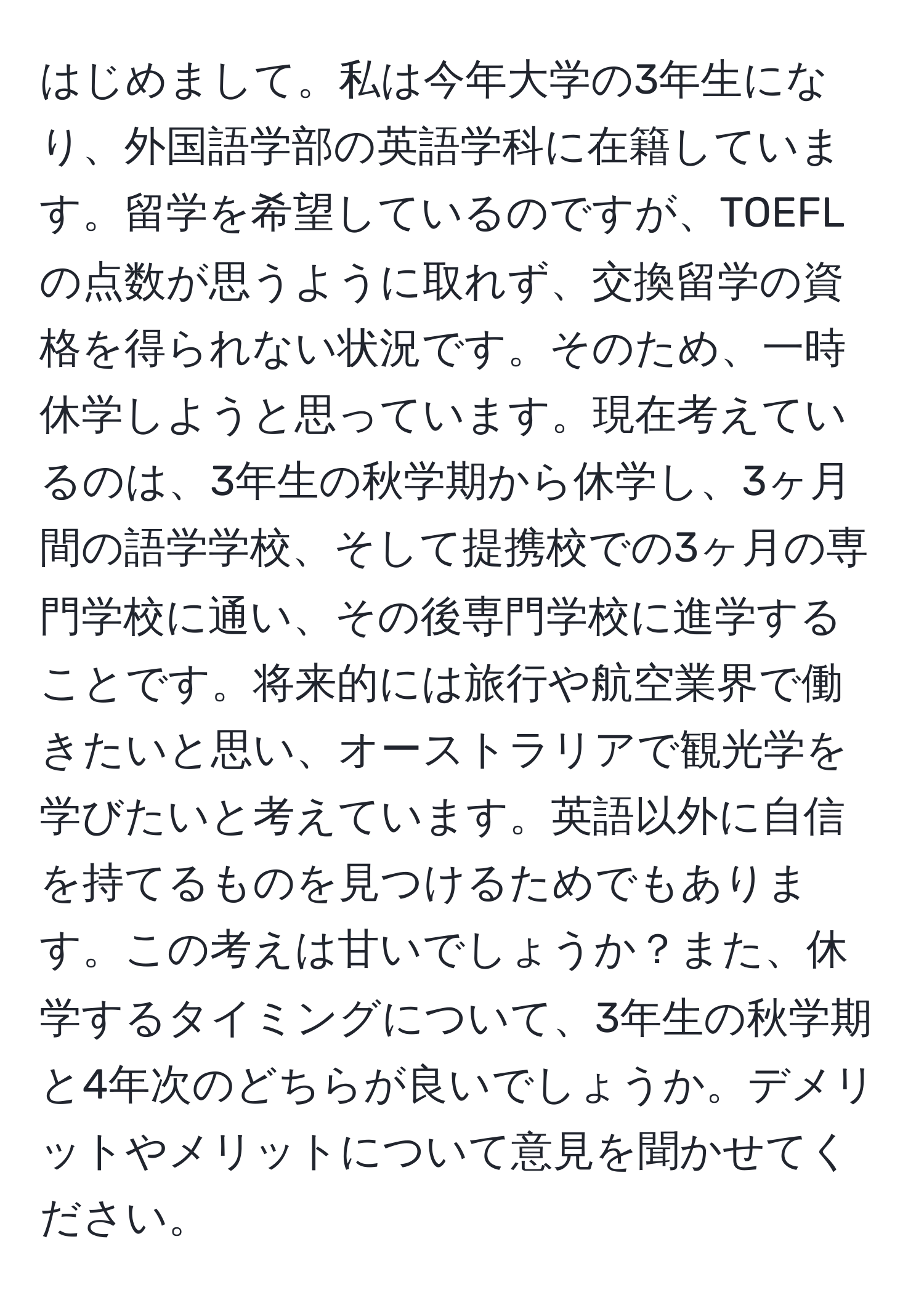 はじめまして。私は今年大学の3年生になり、外国語学部の英語学科に在籍しています。留学を希望しているのですが、TOEFLの点数が思うように取れず、交換留学の資格を得られない状況です。そのため、一時休学しようと思っています。現在考えているのは、3年生の秋学期から休学し、3ヶ月間の語学学校、そして提携校での3ヶ月の専門学校に通い、その後専門学校に進学することです。将来的には旅行や航空業界で働きたいと思い、オーストラリアで観光学を学びたいと考えています。英語以外に自信を持てるものを見つけるためでもあります。この考えは甘いでしょうか？また、休学するタイミングについて、3年生の秋学期と4年次のどちらが良いでしょうか。デメリットやメリットについて意見を聞かせてください。