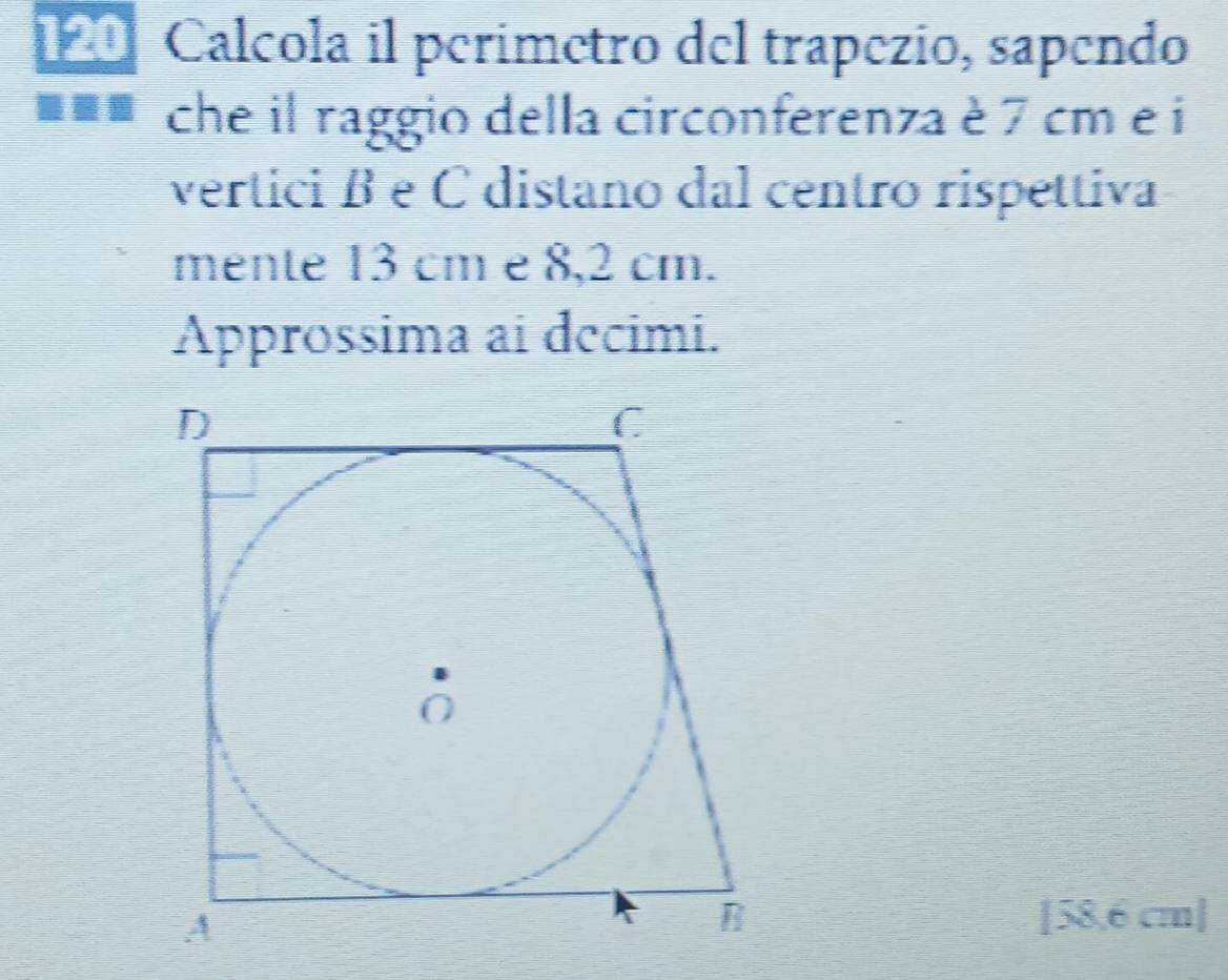 120 Calcola il perimetro del trapezío, sapendo 
che il raggio della circonferenza è 7 cm e i 
vertici β e C distano dal centro rispettiva 
mente 13 cm e 8,2 cm. 
Approssima ai decimi.
[58,6 cm ]