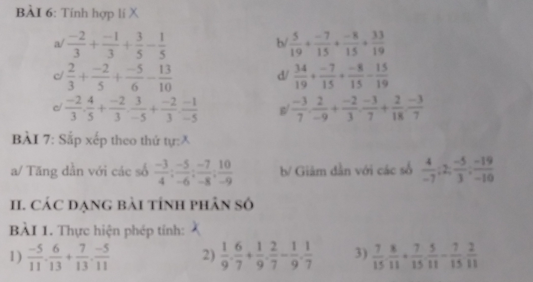 Tính hợp lí X
a/  (-2)/3 + (-1)/3 + 3/5 - 1/5   5/19 + (-7)/15 + (-8)/15 + 33/19 
b/
c  2/3 + (-2)/5 + (-5)/6 - 13/10 
d/  34/19 + (-7)/15 + (-8)/15 - 15/19 
c/  (-2)/3 . 4/5 + (-2)/3 . 3/-5 + (-2)/3 . (-1)/-5   (-3)/7 , 2/-9 + (-2)/3 , (-3)/7 + 2/18 , (-3)/7 
s/
BẢI 7: Sắp xếp theo thứ tự:X
a/ Tăng dần với các số  (-3)/4 : (-5)/-6 : (-7)/-8 : 10/-9  b/ Giảm dần với các số  4/-7 ;2; (-5)/3 ; (-19)/-10 
II. CÁC DẠNG Bài tÍnh phân Số
BÀI 1. Thực hiện phép tính:
1)  (-5)/11 ·  6/13 + 7/13 ·  (-5)/11   1/9 . 6/7 + 1/9 . 2/7 - 1/9 . 1/7  3)  7/15 ·  8/11 + 7/15 ·  5/11 - 7/15  2/11 
2)