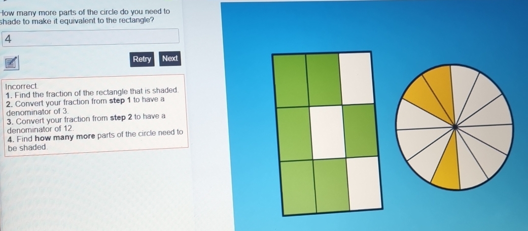 How many more parts of the circle do you need to 
shade to make it equivalent to the rectangle? 
4 
Retry Next 
Incorrect 
1. Find the fraction of the rectangle that is shaded. 
2. Convert your fraction from step 1 to have a 
denominator of 3. 
3. Convert your fraction from step 2 to have a 
denominator of 12. 
4. Find how many more parts of the circle need to 
be shaded.