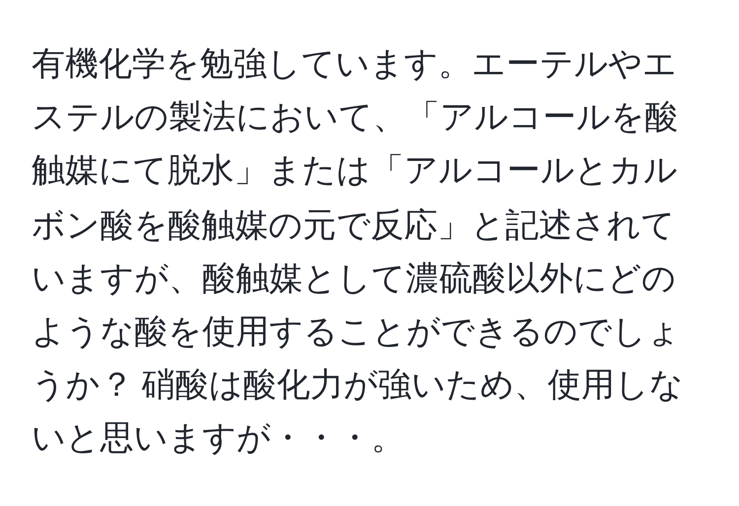 有機化学を勉強しています。エーテルやエステルの製法において、「アルコールを酸触媒にて脱水」または「アルコールとカルボン酸を酸触媒の元で反応」と記述されていますが、酸触媒として濃硫酸以外にどのような酸を使用することができるのでしょうか？ 硝酸は酸化力が強いため、使用しないと思いますが・・・。