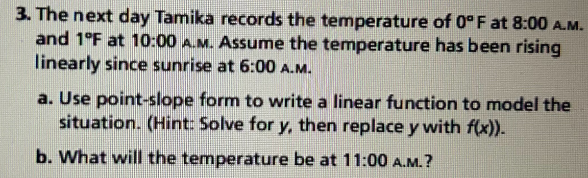 The next day Tamika records the temperature of 0°F at 8:00 A.M. 
and 1°F at 10:00 A.M. Assume the temperature has been rising 
linearly since sunrise at 6:00 A.M. 
a. Use point-slope form to write a linear function to model the 
situation. (Hint: Solve for y, then replace y with f(x)). 
b. What will the temperature be at 11:00 A.M.?