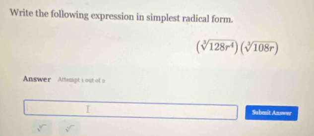 Write the following expression in simplest radical form.
(sqrt[3](128r^4))(sqrt[3](108r))
Answer Attempt 1 out of 2 
Submit Answer