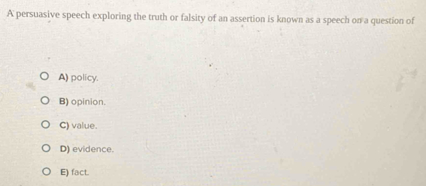 A persuasive speech exploring the truth or falsity of an assertion is known as a speech on a question of
A) policy.
B) opinion.
C) value.
D) evidence.
E) fact.