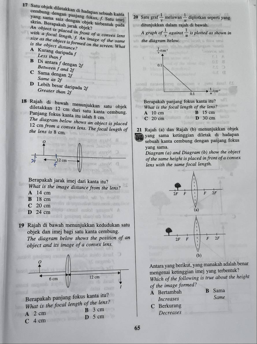 Satu objek diletakkan di hadapan sebuah kanta
cembung dengan panjang fokus, f. Satu imej
20 Satu graf  1/v  melawan  1/u  diplotkan seperti yang
yang sama saiz dengan objek terbentuk pada ditunjukkan dalam rajah di bawah.
skrin. Berapakah jarak objek?
An object is placed in front of a convex lens
A graph of  1/v  against  1/u  is plotted as shown in
with a focal length, f. An image of the same the diagram below.
size as the object is formed on the screen. What 
is the object distance?
A Kurang daripada f
Less than f
B Di antara fdengan 2f
Between fand 2f
C Sama dengan 2f
Same as 2f
D Lebih besar daripada 2f
Greater than 2f
Berapakah panjang fokus kanta itu?
18 Rajah di bawah menunjukkan satu objek What is the focal length of the lens?
diletakkan 12 cm dari satu kanta cembung. A 10 cm
B 15 cm
Panjang fokus kanta itu ialah 8 cm.
C 20 cm D 30 cm
The diagram below shows an object is placed
12 cm from a convex lens. The focal length of 21 Rajah (a) dan Rajah (b) menunjukkan objek
the lens is 8 cm.
xou yang sama ketinggian diletak di hadapan 
sebuah kanta cembung dengan panjang fokus
yang sama.
Diagram (a) and Diagram (b) show the object
of the same height is placed in front of a convex
lens with the same focal length.
Berapakah jarak imej dari kanta itu?
What is the image distance from the lens?
A 14 cm
B 18 cm
C 20 cm
D 24 cm
19 Rajah di bawah menunjukkan kedudukan satu
objek dan imej bagi satu kanta cembung.
The diagram below shows the position of an
object and its image of a convex lens.
Antara yang berikut, yang manakah adalah benar
mengenai ketinggian imej yang terbentuk?
Which of the following is true about the height
of the image formed?
Berapakah panjang fokus kanta itu? A Bertambah B Sama Same
Increases
What is the focal length of the lens? C Berkurang
A 2 cm B 3 cm
D 5 cm Decreases
C 4 cm
65