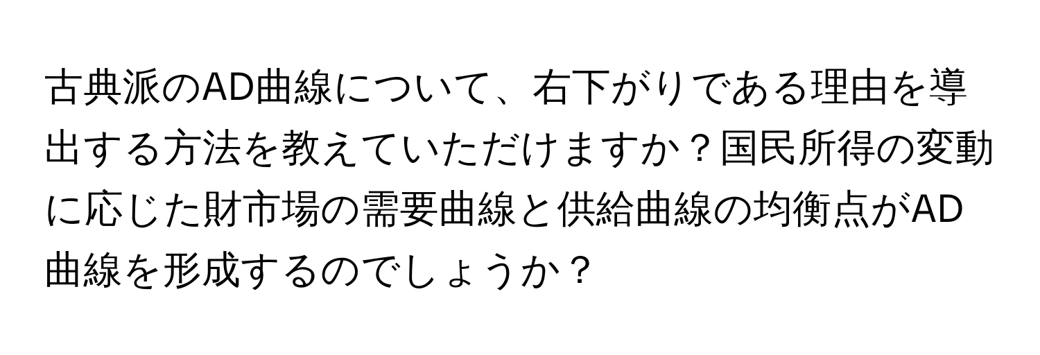 古典派のAD曲線について、右下がりである理由を導出する方法を教えていただけますか？国民所得の変動に応じた財市場の需要曲線と供給曲線の均衡点がAD曲線を形成するのでしょうか？