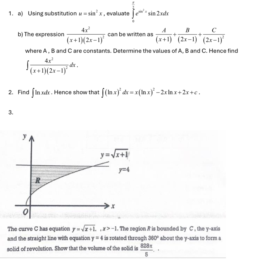 Using substitution u=sin^2x , evaluate ∈tlimits _0^((frac π)2)e^(sin ^2)xsin 2xdx
b) The expression frac 4x^2(x+1)(2x-1)^2 can be written as  A/(x+1) + B/(2x-1) +frac C(2x-1)^2
where A , B and C are constants. Determine the values of A, B and C. Hence find
∈t frac 4x^2(x+1)(2x-1)^2dx.
2. Find ∈t ln xdx. Hence show that ∈t (ln x)^2dx=x(ln x)^2-2xln x+2x+c.
3.
The curve C has equation y=sqrt(x+1).,x>-1. The region R is bounded by C , the y-axis
and the straight line with equation y=4 is rotated through 360° about the y-axis to form a
solid of revolution. Show that the volume of the solid is  828π /5 .