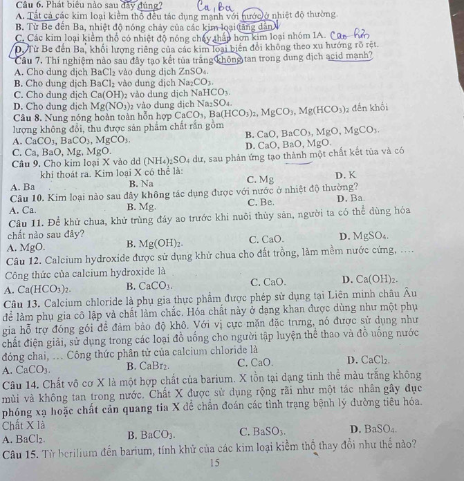 Phát biêu nào sau đây đúng?
A. Tất cả các kim loại kiểm thổ đều tác dụng manh với nước ở nhiệt độ thường.
B. Từ Be đến Ba, nhiệt độ nóng chảy của các kim loại(tăng dân
C. Các kim loại kiểm thổ có nhiệt độ nóng chây thấp hơn kim loại nhóm IA.
D. Từ Be đến Ba, khối lượng riêng của các kim loại biến đổi không theo xu hướng rõ rệt.
Câu 7. Thí nghiệm nào sau đây tạo kết tủa trắng không tan trong dung dịch acid mạnh?
A. Cho dung dịch BaCl_2 vào dung dịch ZnSO_4.
B. Cho dung djch BaCl_2 vào dung dịch Na_2CO_3.
C. Cho dung dịch Ca(OH)_2 vào dung dịch NaHCO_3.
D. Cho dung dịch Mg(NO_3)_2 vào dung dịch Na_2SO_4.
Câu 8. Nung nóng hoàn toàn hỗn hợp CaCO_3,Ba(HCO_3)_2,MgCO_3,Mg(HCO_3), 2 đến khối
lượng không đổi, thu được sản phẩm chất rắn gồm CaO,BaCO_3,MgO,MgCO_3.
B.
A. CaCO_3. ] 3aCO_3,MgCO_3.
D.
C. Ca.BaO. M g, MgO.
Câu 9. Cho kim loại X vào dd (NH_4)_2SO_4 dư, sau phản ứng tạo thành một chất kết tủa và có CaO,BaO,MgO.
khí thoát ra. Kim loại X có thể là:
A. Ba B. Na C. Mg D. K
Câu 10. Kim loại nào sau đây không tác dụng được với nước ở nhiệt độ thường?
A. Ca. B. Mg. C. Be. D. Ba.
Câu 11. Để khử chua, khử trùng đáy ao trước khi nuôi thủy sản, người ta có thể dùng hóa
chất nào sau đây?
A. MgO. C. C a( D. MgSO₄.
B. Mg(OH)_2.
Câu 12. Calcium hydroxide được sử dụng khử chua cho đất trồng, làm mềm nước cứng, ....
Công thức của calcium hydroxide là
C.
A. Ca(HCO_3)_2. B. CaCO_3. Ca(). D. Ca(OH)_2.
Câu 13. Calcium chloride là phụ gia thực phẩm được phép sử dụng tại Liên minh châu Âu
để làm phụ gia cô lập và chất làm chắc. Hóa chất này ở dạng khan được dùng như một phụ
gia hỗ trợ đóng gói để đảm bảo độ khô. Với vị cực mặn đặc trưng, nó được sử dụng như
chất điện giải, sử dụng trong các loại đồ uống cho người tập luyện thể thao và đồ uống nước
đóng chai, ... Công thức phân tử của calcium chloride là
A. CaCO_3. B. CaBr₂. C. CaO. D. CaCl_2.
Câu 14. Chất vô cơ X là một hợp chất của barium. X tồn tại dạng tinh thể màu trắng không
mùi và không tan trong nước. Chất X được sử dụng rộng rãi như một tác nhân gây đục
phóng xạ hoặc chất cản quang tia X đề chần đoán các tình trạng bệnh lý đường tiêu hóa.
Chất * 1a
A. BaCl_2. BaCO_3. C. BaSO_3. D. BaS _8O_4.
B.
Câu 15. Từ berilium đến barium, tính khử của các kim loại kiềm thổ thay đồi như thế nào?
15