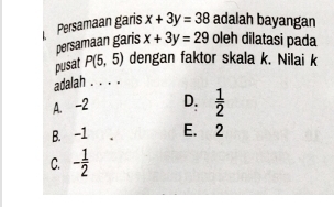 Persamaan garis x+3y=38 adalah bayangan
persamaan garis x+3y=29 oleh dilatasi pada
pusat P(5,5) dengan faktor skala k. Nilai k
adalah . . . .
A. -2 D.  1/2 
B. -1 E. 2
C. - 1/2 