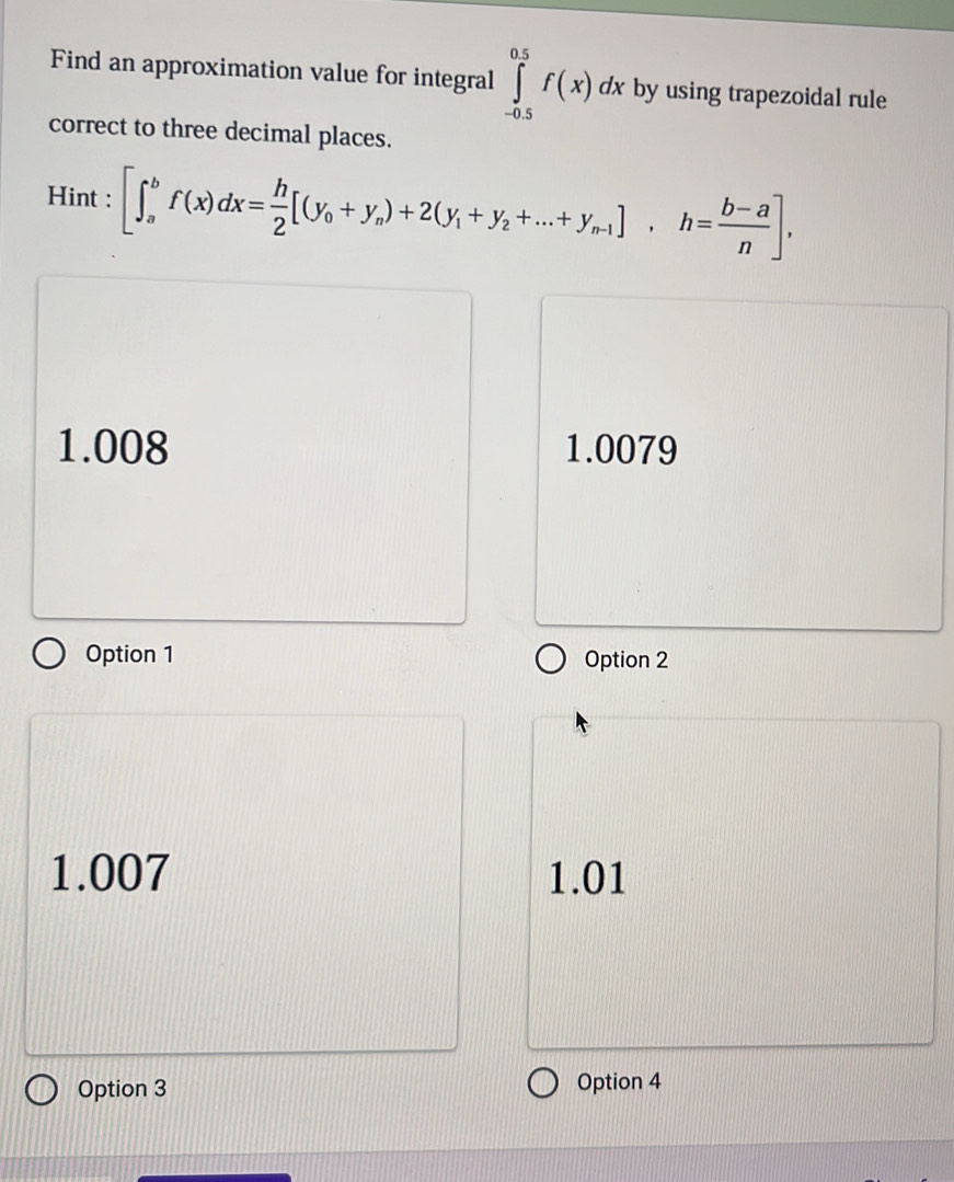 Find an approximation value for integral ∈tlimits _(-0.5)^(0.5)f(x)dx by using trapezoidal rule
correct to three decimal places.
Hint : [∈t _a^(bf(x)dx=frac h)2[(y_0+y_n)+2(y_1+y_2+...+y_n-1], h= (b-a)/n ],
1.008 1.0079
Option 1 Option 2
1.007 1.01
Option 3 Option 4