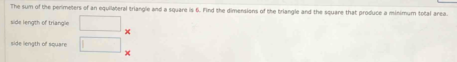 The sum of the perimeters of an equilateral triangle and a square is 6. Find the dimensions of the triangle and the square that produce a minimum total area. 
side length of triangle 
× 
side length of square 
×