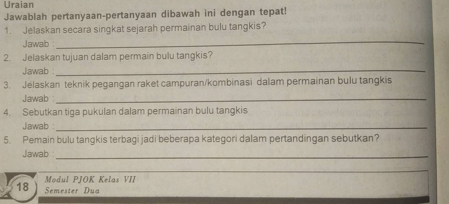 Uraian 
Jawablah pertanyaan-pertanyaan dibawah ini dengan tepat! 
1. Jelaskan secara singkat sejarah permainan bulu tangkis? 
Jawab : 
_ 
2. Jelaskan tujuan dalam permain bulu tangkis? 
Jawab :_ 
3. Jelaskan teknik pegangan raket campuran/kombinasi dalam permainan bulu tangkis 
Jawab :_ 
4. Sebutkan tiga pukulan dalam permainan bulu tangkis 
Jawab :_ 
5. Pemain bulu tangkis terbagi jadi beberapa kategori dalam pertandingan sebutkan? 
Jawab :_ 
Modul PJOK Kelas VII
18 Semester Dua