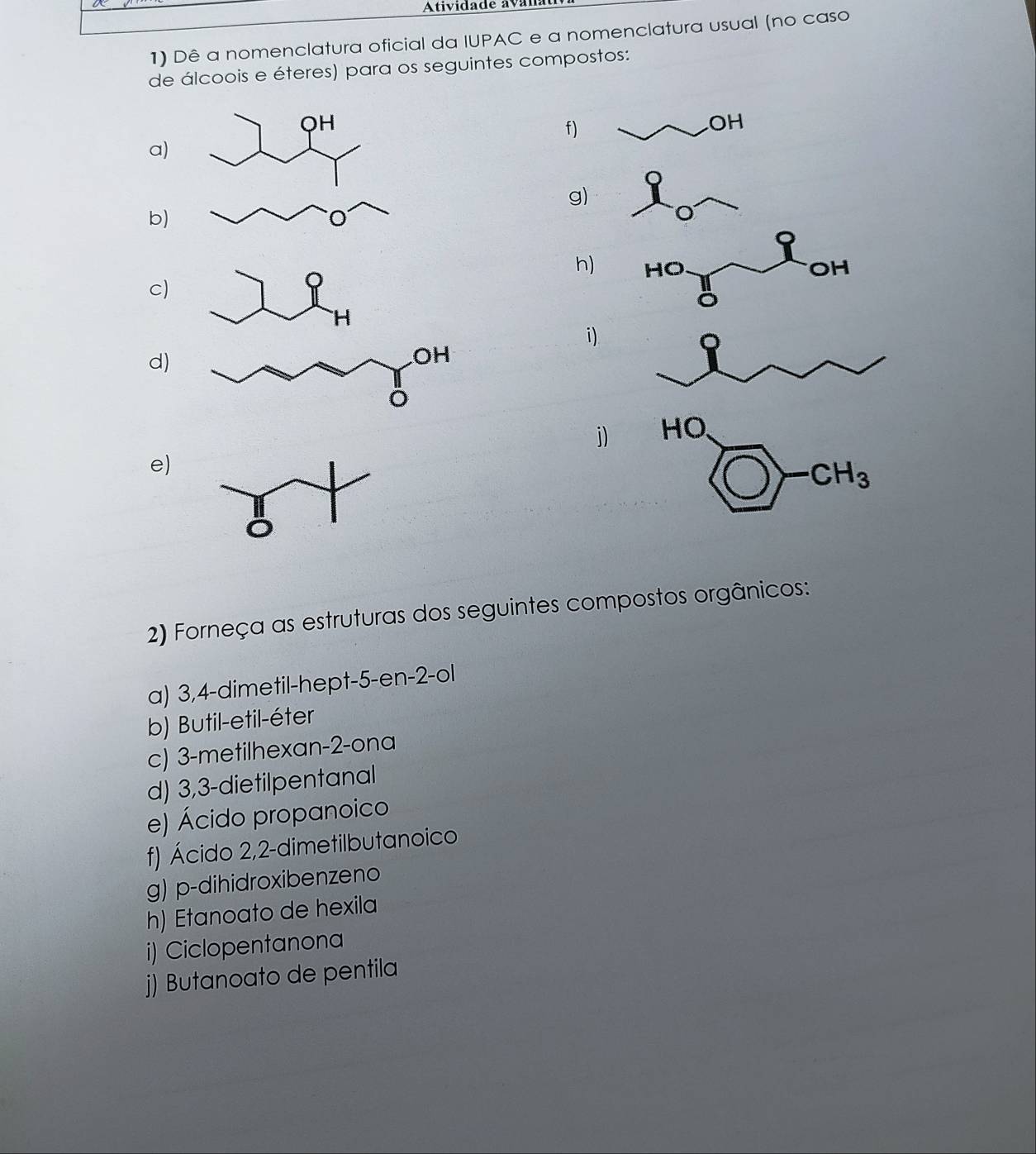 Atividade ava 
1) Dê a nomenclatura oficial da IUPAC e a nomenclatura usual (no caso 
de álcoois e éteres) para os seguintes compostos: 
OH 
f) 
OH 
a) 
g) 
b) 
h) HO OH 
c) 
H 
i) 
d) 
j) HO 
e)
· CH_3
2) Forneça as estruturas dos seguintes compostos orgânicos: 
a) 3, 4 -dimetil-hept -5 -en -2 -ol 
b) Butil-etil-éter 
c) 3 -metilhexan- 2 -ona 
d) 3, 3 -dietilpentanal 
e) Ácido propanoico 
f) Ácido 2, 2 -dimetilbutanoico 
g) p-dihidroxibenzeno 
h) Etanoato de hexila 
i) Ciclopentanona 
j) Butanoato de pentila