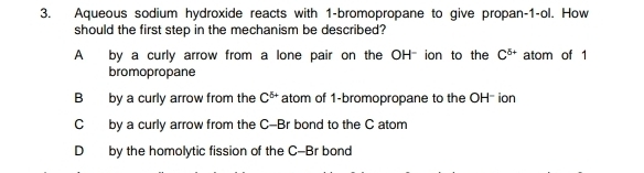 Aqueous sodium hydroxide reacts with 1 -bromopropane to give propan -1 -ol. How
should the first step in the mechanism be described?
A by a curly arrow from a lone pair on the OH- ion to the C^(5+) atom of 1
bromopropane
B by a curly arrow from the C^(6+) atom of 1 -bromopropane to the OH- ion
C by a curly arrow from the C-Br bond to the C atom
D by the homolytic fission of the C-Br bond