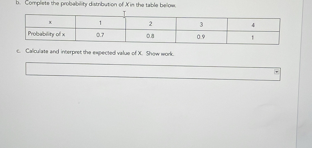 Complete the probability distribution of Xin the table below. 
c. Calculate and interpret the expected value of X. Show work.