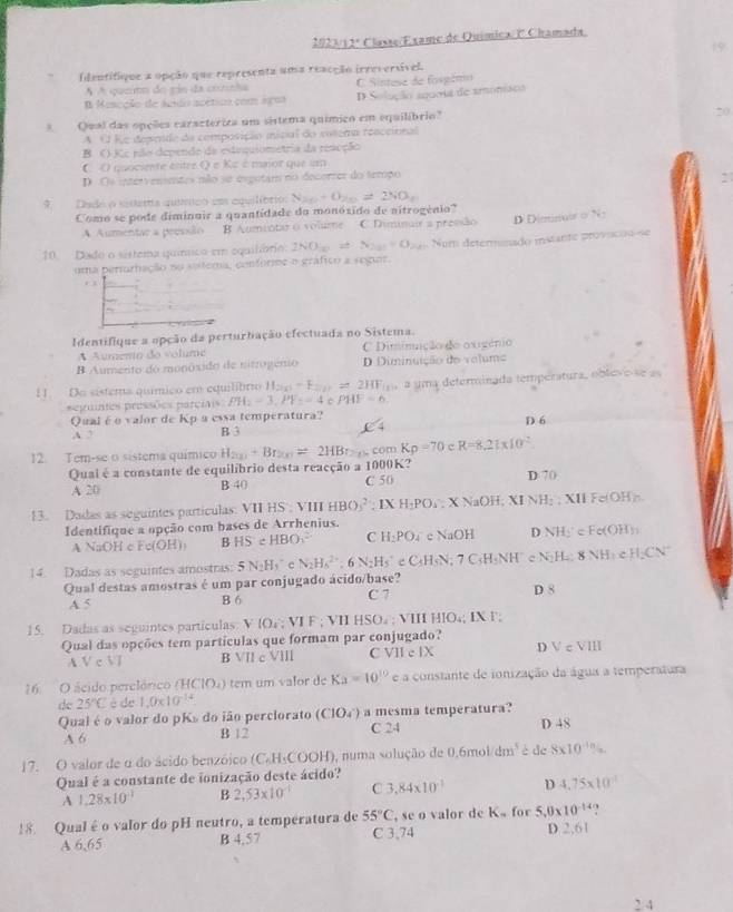 2023/12ª Classe/Exame de Química/ E Chamada
Identifique a opção que representa uma reacção irreversível.
A A quemo do rie da comnha
B Mescção de áedo acético com agua C Sintese de fosgémo D Solação aqu0sa de amomaca
A Qual das opeões caractériza um sistema químico em equilíbrio"
A O Re depende da composição iicial do cotera reaccional
B. () Kc pão depende da estequiometria da rescção
C O quociente entre Q e Kc é maior que um
D. Os intervensentes não se esputam no decorrer do teripo
:
9. Dade o sestema químico eos equilíório: N_20+O_20=2NO_2
Como se pode diminuir a quantidade do monóxido de aitrogénio?
A Aumentar a pressão B Aumiotar o volume C Diminair a pressão D Diminair 0 N
10. Dade o sistema quínnico em equilório: 2NO_2 S_2n=0_2n Nom determinado instante provicão-se
uma perturhação no sotema, confórme o gráfico a segur
. 
Identifique a opção da perturbação efectuada no Sistema.
A Aumento do volume C Diminição do oxigênio
B Aumento do monôxido de nitrogenio D Diminuição do valuma
1. Da sistema químico em equilíbrio H_200)-F_2=2HF_18 a uma determinada temperatura, obleve-se as
= eguntes pressões parciais PH_2=3,PF_2=4 PHF=6
Qual é o valor de Kp a essa temperatura?
D 6
A. 2 B 3
12. Tem-se o sistema químico H_2(x)-Br_2(x)=2HBr_2(x) com Kp=70 c R=8.21* 10^2
Quai é a constante de equilíbrio desta reacção a 1000K?
A 20 B 40 C 50 D 70
13. Dadas as seguintes partículas: VII HS': VIII HBO_3^(2; IX H_2)PO_2; X NaOH; XI NH; ; XII Fe(OH)
Identifique a opção com bases de Arrhenius.
A NaOH c Fe(OH) B HScHBO_3^((2-) C H_2)PO. T c NaO H D NHy^+∈ Fe(OH)_3
14. Dadas as seguintes amostras: 5N_2H_5^(+ N_2)H_6^((2+),6N_2)H_5^(+ C_5)H_1N; 7 C·H·NH c N N_2H_2:8NH_1eH_2CN^-
Qual destas amostras é um par conjugado ácido/base? D 8
A 5 B 6 C 7
15. Dadas as seguintes particulas. V (O_4,VIF,VIIHSO_4; VIII HIO₄; IX F;
Qual das opções tem partículas que formam par conjugado?
A Ve (5, B VII c VⅢII C VII e IX D v'=VII
16. O ácido perclórico (F (10,) tem um valor dc Ka=10^(10) e a constante de ionização da água a temperatura
de 25°C è de 1.0* 10^(-14)
Qual é o valor do pKs do ião perclorato (CIO_4^(-) a mesma temperatura? D 48
A 6 B 12 C 24
17. O valor de α do ácido benzóico (C₆H₃COOH), numa solução de 0,6mol dm^3) è de 8* 10^(-1n)
Qual é a constante de ionização deste ácido?
A 1.28* 10^(-1) B 2,53* 10^(-1) C 3,84* 10^(-1) D 4.75* 10^(-1)
18. Qual é o valor do pH neutro, a temperatura de 55°C , se o valor de K« for 5,0* 10^(-14)
A 6,65 B 4.57 C 3,74 D 2.61
2. 4